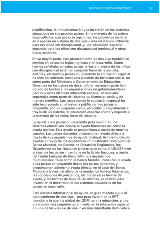 39MEJOR EDUCACIÓN PARATODOS
planificación, la implementación y la inversión en los sistemas
educativos en sus propios países. En la mayoría de los países
desarrollados, con pocas excepciones, los gobiernos invierten
en y aplican un sistema de dos vías – una educación ordinaria
para los niños sin discapacidad, y una educación ‘especial’
separada para los niños con discapacidad intelectual y otras
discapacidades.
En su mayor parte, este planteamiento de dos vías también se
emplea en países de bajos ingresos y en desarrollo. Como
hemos señalado, en estos países la vasta mayoría de los niños
con discapacidad están en conjunto fuera de la escuela.
Además, en muchos países en desarrollo la educación especial
ha sido considerada como una cuestión de bienestar social, no
como parte del Ministerio o Departamento de Educación.
Donantes en los países en desarrollo en su mayor parte han
dotado de fondos a las organizaciones no gubernamentales
para que éstas ofrezcan educación especial en escuelas
separadas como parte del sistema de bienestar social y de
manera benéfica. Los casos donde la educación especial ha
sido incorporada en el sistema público en los países en
desarrollo, son en pequeña escala, ofrecidos principalmente a
través de un sistema de educación especial aparte y dejando a
la mayoría de los niños fuera del sistema.
La ayuda a los países en desarrollo para invertir en los
sistemas educativos incluye la ayuda financiera así como la
ayuda técnica. Esta ayuda se proporciona a través de muchos
canales. Los países donantes proporcionan ayuda directa a
través de sus organismos de ayuda bilateral. Asimismo circulan
ayudas a través de los organismos multilaterales tales como el
Banco Mundial, los Bancos de Desarrollo Regionales, los
Organismos de las Naciones Unidas tales como el UNICEF y en
el caso de los países miembros de la Unión Europea, a través
del Fondo Europeo de Desarrollo. Los organismos
multilaterales, tales como el Banco Mundial, canalizan la ayuda
a los países en desarrollo desde los países donantes, y
proporcionan asimismo ayuda directa; en el caso del Banco
Mundial a través del alivio de la deuda, los fondos fiduciarios,
las concesiones de préstamos, etc.Todas estas formas de
ayuda, y las formas de flujo de las mismas, se utilizan para
invertir en el desarrollo de los sistemas educativos en los
países en desarrollo.
Este sistema internacional de ayuda en gran medida sigue el
planteamiento de dos vías – una para invertir en la EPT
mundial y la agenda global del ODM para la educación, y una
vía mucho más pequeña para invertir en la educación especial.
En una de las vías existe una inversión importante destinada a
 