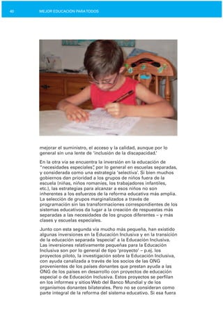40 MEJOR EDUCACIÓN PARATODOS
mejorar el suministro, el acceso y la calidad, aunque por lo
general sin una lente de ‘inclusión de la discapacidad.’
En la otra vía se encuentra la inversión en la educación de
“necesidades especiales”, por lo general en escuelas separadas,
y considerada como una estrategia ‘selectiva’. Si bien muchos
gobiernos dan prioridad a los grupos de niños fuera de la
escuela (niñas, niños romaníes, los trabajadores infantiles,
etc.), las estrategias para alcanzar a esos niños no son
inherentes a los esfuerzos de la reforma educativa más amplia.
La selección de grupos marginalizados a través de
programación sin las transformaciones correspondientes de los
sistemas educativos da lugar a la creación de respuestas más
separadas a las necesidades de los grupos diferentes – y más
clases y escuelas especiales.
Junto con esta segunda vía mucho más pequeña, han existido
algunas inversiones en la Educación Inclusiva y en la transición
de la educación separada ‘especial’ a la Educación Inclusiva.
Las inversiones relativamente pequeñas para la Educación
Inclusiva son por lo general de tipo ‘proyecto’ – p.ej. los
proyectos piloto, la investigación sobre la Educación Inclusiva,
con ayuda canalizada a través de los socios de las ONG
provenientes de los países donantes que prestan ayuda a las
ONG de los países en desarrollo con proyectos de educación
especial o de Educación Inclusiva. Estos proyectos se perfilan
en los informes y sitios Web del Banco Mundial y de los
organismos donantes bilaterales. Pero no se consideran como
parte integral de la reforma del sistema educativo. Si esa fuera
 