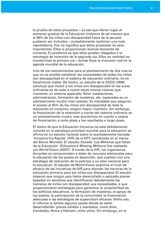 41MEJOR EDUCACIÓN PARATODOS
la prueba de estos proyectos – ya sea que dieran lugar al
aumento gradual de la Educación Inclusiva de tal manera que
el 95% de los niños con discapacidad fuera de la escuela
pudieran ser incluidos – probablemente recibirían una nota
reprobatoria. Eso no significa que estos proyectos no sean
importantes. Ellos sí proporcionan buenas lecciones de
cimiento. El problema es que ellos quedan relegados a la
estrategia de inversión de la segunda vía. Ellos en realidad no
transforman la primera vía – donde fluye la inversión real en la
agenda mundial de la educación.
Uno de los razonamientos para el planteamiento de dos vías es
que no es posible satisfacer las necesidades de todos los niños
con discapacidad en el sistema de educación ordinario; no es
fiscalmente viable. De hecho, un estudio de la OCED (1994)
concluyó que incluir a los niños con discapacidad en las aulas
ordinarias es de siete a nueve veces menos costoso que
mantener un sistema separado.Tener instalaciones,
administración, formación de maestros, etc. separadas es un
planteamiento mucho más costoso. Es indudable que asegurar
el acceso al 95% de los niños con discapacidad de toda la
educación en conjunto, exigirá mayor inversión. Sin embargo,
la financiación de la extensión a través del sistema ordinario es
un planteamiento mucho más económico en cuanto a costos
de financiación a corto plazo y los resultados a largo plazo.
El hecho de que la Educación Inclusiva no está debidamente
incluida en la estrategia principal mundial para la educación se
afirma en un estudio reciente sobre la acertadamente llamada
‘Iniciativa Vía Rápida’ (IVR) de la EPT, coordinada en el marco
del Banco Mundial. El estudio titulado ‘Los Millones que faltan
de la Educación’ (Education’s Missing Millions) fue realizado
por World Vision (2007).1
A través de la IVR, los organismos
donantes se comprometen a dotar de recursos adicionales para
la educación de los países en desarrollo, que cuentan con una
estrategia de reducción de la pobreza y un plan nacional para
la educación. El estudio de World Vision examinó el nivel de
eficacia de las iniciativas de IVR para abordar las barreras de la
educación primaria para los niños con discapacidad. El estudio
observó que ningún país había desarrollado o aplicado planes
basados en derechos que identificaran debidamente los
números de niños con discapacidad, sus necesidades, o que
proporcionaran estrategias para garantizar la accesibilidad de
los edificios educativos, la formación de maestros, el apoyo de
los padres, la participación de la comunidad, la financiación
adecuada o las estrategias de supervisión eficaces. Dicho eso,
el informe sí señala algunos países donde se están
desarrollando ‘planes sólidos y acertados’, entre ellos,
Cambodia, Kenia y Vietnam, entre otros. Sin embargo, en la
 