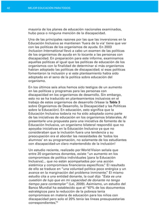 42 MEJOR EDUCACIÓN PARATODOS
mayoría de los planes de educación nacionales examinados,
hubo poca o ninguna mención de la discapacidad.
Una de las principales razones por las que las inversiones en la
Educación Inclusiva se mantienen ‘fuera de la vía’ tiene que ver
con las políticas de los organismos de ayuda. En 2003
Inclusion International llevó a cabo un examen de las políticas
de los organismos de ayuda en lo tocante a las personas con
discapacidad. En preparación para este informe, examinamos
aquellas políticas al igual que las políticas de educación de los
organismos con la finalidad de determinar si más organismos
habían adoptado las políticas de discapacidad; si esas políticas
fomentaron la inclusión y si este planteamiento había sido
adoptado en el seno de la política sobre educación del
organismo.
En los últimos seis años hemos sido testigos de un aumento
en las políticas y programas para las personas con
discapacidad en los organismos de desarrollo. Sin embargo,
esto no se ha traducido en planteamientos inclusivos en el
trabajo de estos organismos de desarrollo (Véase la Tabla 3
sobre Organismos de Desarrollo, la Discapacidad y las Políticas
sobre la Educación). En educación, esto significa que la
Educación Inclusiva todavía no ha sido adoptada como parte
de las iniciativas de educación en los organismos bilaterales. Al
presentarle una propuesta para una iniciativa de fomento de la
Educación Inclusiva, un organismo bilateral respondió que no
apoyaba iniciativas en la Educación Inclusiva ya que no
consideraban que la inclusión fuera una tendencia y su
preocupación era el abordar las necesidades de ‘todos los
alumnos’ en su programación, no solamente de los estudiantes
con discapacidad­un claro malentendido de la inclusión!
Un estudio reciente, realizado por World Vision señala que
entre 20 organismos donantes, existe “un aumento en los
compromisos de política individuales [para la Educación
Inclusiva]... que no están acompañados por una acción
sistémica y compromisos financieros específicos.” El resultado
de ello se traduce en “una voluntad política poco enérgica y un
avance en la marginación del problema inminente.” El mismo
estudio cita a una entidad donante, la cual dijo “Esta es una
cuestión de lujo que en mi capacidad de donante no tengo
tiempo para contemplar” (Lei, 2009). Asimismo, un estudio del
Banco Mundial ha establecido que el “67% de los documentos
estratégicos para la reducción de la pobreza tenía
compromisos en materia de educación para los niños con
discapacidad pero solo el 20% tenía las líneas presupuestarias
correspondientes.”2
 