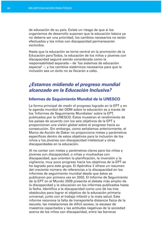 44 MEJOR EDUCACIÓN PARATODOS
de educación de su país. Existe un riesgo de que si los
organismos de desarrollo suponen que la educación básica ya
no debería ser una prioridad, los cambios necesarios no serán
efectuados y los niños con discapacidad permanecerán
excluidos.
Hasta que la educación se torne central en la promoción de la
Educación paraTodos, la educación de los niños y jóvenes con
discapacidad seguirá siendo considerada como la
responsabilidad separada – de ‘los sistemas de educación
especial’ –, y los cambios sistémicos necesarios para que la
inclusión sea un éxito no se llevarán a cabo.
¿Estamos midiendo el progreso mundial
alcanzado en la Educación Inclusiva?
Informes de Seguimiento Mundial de la UNESCO
La forma principal de medir el progreso logrado en la EPT y en
la agenda mundial del ODM sobre la educación es a través de
los ‘Informes de Seguimiento Mundiales’ sobre la EPT,
publicados por la UNESCO. Éstos muestran el rendimiento de
los países de acuerdo con los seis objetivos de la EPT y
proporcionan una visión global sobre el progreso hacia su
consecución. Sin embargo, como señalamos anteriormente, el
Marco de Acción de Dakar no proporciona metas y parámetros
específicos dentro de estos objetivos para la inclusión de los
niños y los jóvenes con discapacidad intelectual y otras
discapacidades en la educación.
Al no contar con metas y parámetros claros para los niños y
jóvenes con discapacidad, o niñas y muchachas con
discapacidad, que orienten la planificación, la inversión y la
vigilancia, muy poco progreso hacia los objetivos de la EPT se
ha logrado para este grupo. El Apéndice 2 ofrece un resumen
del creciente número de referencias a la discapacidad en los
informes de seguimiento mundial desde que éstos se
publicaron por primera vez en 2002. El Informe de Seguimiento
de la EPT en el Mundo 2009 presenta el debate más amplio de
la discapacidad y la educación en los informes publicados hasta
la fecha. Identifica a la discapacidad como uno de los tres
obstáculos para lograr el objetivo de la educación primaria
universal, junto con el trabajo infantil y la mala salud. Este
informe reconoce la falta de transporte/la distancia física de la
escuela, las instalaciones de difícil acceso, la escasez de
maestros capacitados y las actitudes negativas de la sociedad
acerca de los niños con discapacidad, entre las barreras
 