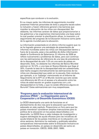 45MEJOR EDUCACIÓN PARATODOS
específicas que conducen a la exclusión.
En su mayor parte, los informes de seguimiento mundial
presentan historias personales de éxito a pequeña escala sobre
la inclusión y hacen referencia general a las barreras que
impiden la educación de los niños con discapacidad. No
obstante, los informes carecen de datos que proporcionarían a
los gobiernos y los organismos internacionales una base sobre
la cual puedan orientar la planificación eficaz, la inversión y el
seguimiento del progreso de la Educación Inclusiva como parte
de la agenda mundial para la educación.
La información presentada en el último informe sugiere que no
se ha logrado generar una estrategia de presentación de
informes mundiales sobre los niños con discapacidad dentro y
fuera de la escuela, pese a los pedidos de dicha información
desde la Conferencia de Salamanca. El informe de 2009 se
refiere nuevamente a problemas de datos, pero aún continúa
con las estimaciones de referencia de una tasa de prevalencia
de la discapacidad de solo 1­2% en una serie de países en
desarrollo. Esto, no obstante los informes del Banco Mundial
estiman en 10­12%, y una tasa en Nueva Zelanda que llega al
20%. Cuando la tasa de la discapacidad está tan subestimada,
este hecho exagera dramáticamente las estimaciones de los
niños con discapacidad que están en la escuela. Esto conduce,
por ejemplo, a un ‘hallazgo’ mencionado en el Informe de
Seguimiento de la EPT en el Mundo reciente que solo existe
una diferencia del 4% en el acceso a la educación entre los
niños de edad escolar en grados superiores con y sin
discapacidad en la India, y que no existe diferencia alguna en
Burundi.3
Estas estimaciones son muy sospechosas.
‘Programa para la evaluación internacional de
alumnos (PISA)’ – La Organización para la
Cooperación y el Desarrollo Económicos (OCED)
La OCED desempeña una serie de funciones en el
planteamiento de dos vías para la educación que hemos
esbozado en este capítulo. Proporciona un foro para que los
países miembros4
consideren amplias instrucciones para la
política de la educación en los países desarrollados y en
desarrollo. La OCED lleva a cabo trabajos de investigación y
sugiere estrategias de ayuda eficaces para las iniciativas de
ayuda bilateral de los países miembros en la educación y en
otros sectores. Asimismo ha realizado y publicado estudios
comparativos internacionales sobre la Educación Inclusiva en
países desarrollados, en países en desarrollo así como en
países en transición. (OECD, 2009; 2007; 1999).
 