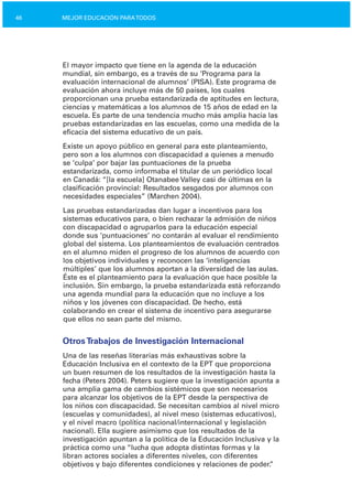 46 MEJOR EDUCACIÓN PARATODOS
El mayor impacto que tiene en la agenda de la educación
mundial, sin embargo, es a través de su ‘Programa para la
evaluación internacional de alumnos’ (PISA). Este programa de
evaluación ahora incluye más de 50 países, los cuales
proporcionan una prueba estandarizada de aptitudes en lectura,
ciencias y matemáticas a los alumnos de 15 años de edad en la
escuela. Es parte de una tendencia mucho más amplia hacia las
pruebas estandarizadas en las escuelas, como una medida de la
eficacia del sistema educativo de un país.
Existe un apoyo público en general para este planteamiento,
pero son a los alumnos con discapacidad a quienes a menudo
se ‘culpa’ por bajar las puntuaciones de la prueba
estandarizada, como informaba el titular de un periódico local
en Canadá: “[la escuela] Otanabee Valley casi de últimas en la
clasificación provincial: Resultados sesgados por alumnos con
necesidades especiales” (Marchen 2004).
Las pruebas estandarizadas dan lugar a incentivos para los
sistemas educativos para, o bien rechazar la admisión de niños
con discapacidad o agruparlos para la educación especial
donde sus ‘puntuaciones’ no contarán al evaluar el rendimiento
global del sistema. Los planteamientos de evaluación centrados
en el alumno miden el progreso de los alumnos de acuerdo con
los objetivos individuales y reconocen las ‘inteligencias
múltiples’ que los alumnos aportan a la diversidad de las aulas.
Éste es el planteamiento para la evaluación que hace posible la
inclusión. Sin embargo, la prueba estandarizada está reforzando
una agenda mundial para la educación que no incluye a los
niños y los jóvenes con discapacidad. De hecho, está
colaborando en crear el sistema de incentivo para asegurarse
que ellos no sean parte del mismo.
OtrosTrabajos de Investigación Internacional
Una de las reseñas literarias más exhaustivas sobre la
Educación Inclusiva en el contexto de la EPT que proporciona
un buen resumen de los resultados de la investigación hasta la
fecha (Peters 2004). Peters sugiere que la investigación apunta a
una amplia gama de cambios sistémicos que son necesarios
para alcanzar los objetivos de la EPT desde la perspectiva de
los niños con discapacidad. Se necesitan cambios al nivel micro
(escuelas y comunidades), al nivel meso (sistemas educativos),
y el nivel macro (política nacional/internacional y legislación
nacional). Ella sugiere asimismo que los resultados de la
investigación apuntan a la política de la Educación Inclusiva y la
práctica como una “lucha que adopta distintas formas y la
libran actores sociales a diferentes niveles, con diferentes
objetivos y bajo diferentes condiciones y relaciones de poder.”
 