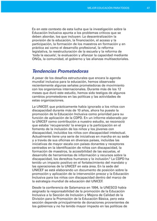 47MEJOR EDUCACIÓN PARATODOS
Es en este contexto de esta lucha que la investigación sobre la
Educación Inclusiva apunta a los problemas críticos que se
deben abordar, los que incluyen: La descentralización la
provisión de la educación, la financiación, el acceso y la
participación, la formación de los maestros en formación y en
práctica así como el desarrollo profesional, la reforma
legislativa, la reestructuración de la escuela y la reforma de
‘toda la escuela’, la evaluación y afianzar la capacidad mediante
ONGs, la comunidad, el gobierno y las alianzas multisectoriales.
Tendencias Prometedoras
A pesar de los desafíos estructurales que encara la agenda
mundial inclusiva para la educación, hemos observado
recientemente algunas señales prometedoras de movimiento
con los organismos internacionales. Durante más de los 12
meses que duró este estudio, hemos sido testigos de algunos
cambios prometedores en las políticas y las actividades de
estas organizaciones.
La UNICEF, que prácticamente había ignorado a los niños con
discapacidad durante más de 10 años, ahora ha puesto la
promoción de la Educación Inclusiva como prioridad para su
función de aplicación de la CDPD. En un informe elaborado por
la UNICEF como contribución a nuestro estudio, se reconoció
que estaba ‘recuperando’ la energía y la participación en el
fomento de la inclusión de los niños y los jóvenes con
discapacidad, incluidos los niños con discapacidad intelectual.
Actualmente tiene una serie de iniciativas en marcha en su sede
y a través de sus oficinas en diversos países, incluidas las
iniciativas de mayor escala con países donantes y receptores
centrados en la identificación de niños con discapacidad, la
formación de maestros, la accesibilidad de las escuelas, el
desarrollo de herramientas de información y recursos sobre la
discapacidad, los derechos humanos y la inclusión.5
La CDPD ha
tenido un impacto positivo en el fortalecimiento del mandato y
las operaciones de la UNICEF en esta área. En la sede del
UNICEF se está elaborando un documento de posición sobre la
promoción y aplicación de la intervención precoz y la Educación
Inclusiva para los niños con discapacidad dentro del marco de
la estrategia mundial de educación del UNICEF.
Desde la conferencia de Salamanca en 1994, la UNESCO había
asignado la responsabilidad de la promoción de la Educación
Inclusiva a la Sección de Inclusión y Mejora de Calidad de la
División para la Promoción de la Educación Básica, pero esta
sección depende principalmente de donaciones provenientes de
los gobiernos y no ha tenido mayor impacto en las políticas de
 
