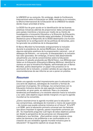 48 MEJOR EDUCACIÓN PARATODOS
la UNESCO en su conjunto. Sin embargo, desde la Conferencia
Internacional sobre la Educación en 2008, centrada en la inclusión,
la Oficina Internacional de la Educación de la UNESCO ha estado
dando mayor prioridad al tema.
La OCED fue de gran ayuda en la identificación de las buenas
prácticas inclusivas además de proporcionar datos comparativos
para países miembros y terceros por medio de su Centro de
Investigación e lnnovación Educativa y la Dirección de Educación,
pero recientemente ha reducido estas actividades. El Comité de
Asistencia para el Desarrollo de la OCED desempeña una función
importante en la configuración de las políticas de donantes, pero
ha ignorado los problemas de la discapacidad.
El Banco Mundial ha fomentado enérgicamente la inclusión
durante la presidencia de James Wolffenson. Aunque hubo
algunos ejemplos positivos de la programación nacional – con el
destaque de Vietnam – en conjunto, la discapacidad y la inclusión
han sido ignorados. Sin embargo, el banco está desarrollando
actualmente una red de conocimientos sobre la Educación
Inclusiva. El estudio producido por World Vision, Los Millones que
faltan en la Educación (Education’s Missing Millions), identificó la
manera en que la Iniciativa Vía Rápida, administrada por el Banco
Mundial, podría desempeñar un papel más proactivo en la
promoción de la inclusión, y existen señales de que algunas de las
recomendaciones de ese informe se van a poner en práctica.
Resumen
Existe una agenda mundial impresionante para la educación, con
una serie de objetivos, estrategias de inversión y formas de
supervisar el progreso. Sin embargo, los compromisos con la
Educación Inclusiva dentro de esta agenda mundial se han
convertido, en gran parte, en retóricos. Pese a la creciente
tendencias prometedoras y la creciente atención hacia la inclusión
y su valor, este objetivo sigue siendo marginal a lo que la agenda
mundial se ha convertido.
¿Cómo reconstruimos la agenda mundial para la educación – en
sus compromisos, estrategias de inversión y marco de supervisión
– de manera que pueda volverse inclusiva en el futuro? Si la EPT
y el ODM para la educación primaria universal son los factores
que ahora impulsan la agenda, parece importante comenzar por
allí. Es importante preguntar cuál logro de estos objetivos parece
ser desde la perspectiva de las personas con discapacidad
intelectual y sus familias. ¿Qué podrían contar nuestras voces
sobre las barreras y los problemas a ser confrontados en la
creación de una verdadera agenda mundial inclusiva para la
educación? El siguiente capítulo se ocupa de eso.
 