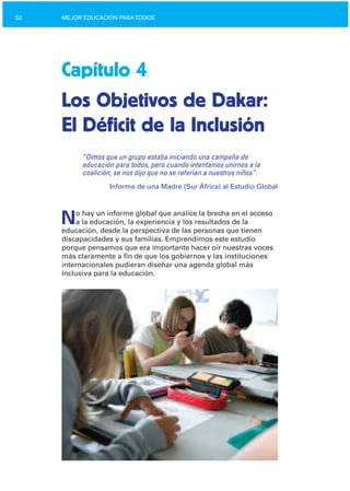 52 MEJOR EDUCACIÓN PARATODOS
Capítulo 4
Los Objetivos de Dakar:

El Déficit de la Inclusión

“Oímos que un grupo estaba iniciando una campaña de
educación para todos, pero cuando intentamos unirnos a la
coalición, se nos dijo que no se referían a nuestros niños”.
Informe de una Madre (Sur África) al Estudio Global
No hay un informe global que analice la brecha en el acceso
a la educación, la experiencia y los resultados de la
educación, desde la perspectiva de las personas que tienen
discapacidades y sus familias. Emprendimos este estudio
porque pensamos que era importante hacer oír nuestras voces
más claramente a fin de que los gobiernos y las instituciones
internacionales pudieran diseñar una agenda global más
inclusiva para la educación.
 