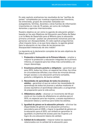 53MEJOR EDUCACIÓN PARATODOS
En este capítulo analizamos los resultados de los “perfiles de
países” completados por nuestras organizaciones miembros,
las entrevistas, grupos de consultas realizadas con
autogestores, familias, docentes y otras fuentes de información
importantes en más de 75 países, así como de múltiples
donantes y agencias internacionales.
Nuestro objetivo es ver cómo la agenda de educación global –
basada en los seis Objetivos de Educación paraTodos de Dakar
y en la Meta de Desarrollo para el Milenio para la educación
primaria universal ­ podían ser plenamente inclusivas para las
personas con discapacidades. En este capítulo preguntamos
¿Qué impacto tiene, si es que tiene alguno, la agenda global
para la educación en las vidas de las personas con
discapacidad intelectualy de otra índole?
La siguiente es la declaración completa de los seis objetivos de
Dakar para la EPT:
1.	 Protección e Instrucción en la Primera Infancia – ampliar y
mejorar la protección y educación integrales de la primera
infancia, en especial para los niños más vulnerables y en
mayor desventaja;
2.	 Enseñanza primaria gratuita y obligatoria – garantizar que
para 2015, todos los niños, en especial las niñas, los niños
en circunstancias difíciles y los niños de minorías étnicas
tengan acceso a una educación primaria completa,
gratuita y obligatoria, de buena calidad;
3.	 Necesidades de aprendizaje de todos los jóvenes y
adultos – garantizar el que se cubran las necesidades de
aprendizaje de todos los jóvenes y adultos mediante el
acceso equitativo al aprendizaje adecuado y a programas
de preparación para la vida activa;
4.	 Alfabetismo adulto – alcanzar un incremento del 50 por
ciento en los niveles de alfabetismo en adultos para el
2015, en especial para las mujeres, y acceso equitativo a
educación básica y continua para todos los adultos;
5.	 Igualdad de género en la educación primaria – eliminar las
disparidades de género en la educación primaria y
secundaria para el 2005, y lograr la igualdad de género en
la educación para el 2015, con énfasis en garantizar la
igualdad y la plenitud de acceso para las mujeres y el
logro de una educación básica de calidad;
6.	 Calidad de la educación – mejorar todos los aspectos
relacionados con la calidad de la educación para
 