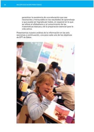 54 MEJOR EDUCACIÓN PARATODOS
garantizar la excelencia de una educación que sea
reconocida y mensurable en los resultados de aprendizaje
y que pueda ser lograda por todos, en especial en lo que
se refiere al alfabetismo y al conocimiento de las
matemáticas básicas y de la preparación esencial para la
vida activa.
Presentamos nuestro análisis de la información en las seis
secciones a continuación, una para cada uno de los objetivos
de EPT de Dakar.
 