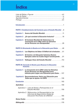 vii
Índice
Lista deTablas y Figuras . . . . . . . . . . . . . . . . . . . . . . . . . . . . . . . . .viii

Lista de Siglas . . . . . . . . . . . . . . . . . . . . . . . . . . . . . . . . . . . . . . . . . . .ix

Agradecimientos . . . . . . . . . . . . . . . . . . . . . . . . . . . . . . . . . . . . . . . .xi

Prólogo . . . . . . . . . . . . . . . . . . . . . . . . . . . . . . . . . . . . . . . . . . . . . . .xiii

Introducción	 . . . . . . . . . . . . . . . . . . . . . . . . . . . . . . . . . . . . . . . . . . . . .1

PARTE I: Establecimiento del Contexto para el Estudio Mundial . .9

Capítulo 1:	 Acerca del Estudio Mundial . . . . . . . . . . . . . . . . . . . . .11

Capítulo 2:	 ¿En qué consiste la Educación Inclusiva? . . . . . . . . .19

Capítulo 3:	 El Contexto Mundial: De Salamanca a la
Convención de la ONU sobre los Derechos

de las Personas con Discapacidad . . . . . . . . . . . . . . .29

PARTE II: Afrontando la Brecha en la Educación paraTodos . . . . .49

Capítulo 4:	 Los Objetivos de Dakar: El Déficit de la Inclusión . . .51

Capítulo 5:	 El Camino a la Educación Inclusiva: Buenos

Ejemplos sobre los Cuales Seguir Construyendo . . .91

Capítulo 6:	 Hallazgos Clave del Estudio Mundial . . . . . . . . . . . .113

PARTE III: Cerrando la Brecha para Alcanzar la Educación

Inclusiva . . . . . . . . . . . . . . . . . . . . . . . . . . . . . . . . . . . . . .125

Capítulo 7:	 La Convención de la ONU sobre los Derechos
de las Personas con Discapacidad como
vehículo para Lograr una Educación paraTodos . . .127

Capítulo 8:	 Recomendaciones: Hacia una Educación para

Todos que se ajuste a la CDPD . . . . . . . . . . . . . . . . .139

Conclusión	 . . . . . . . . . . . . . . . . . . . . . . . . . . . . . . . . . . . . . . . . . . . .153

Apéndices	 . . . . . . . . . . . . . . . . . . . . . . . . . . . . . . . . . . . . . . . . . . .159

Apéndice 1:	 Lista de Países y Participantes en el

Estudio Mundial . . . . . . . . . . . . . . . . . . . . . . . . . .159

Apéndice 2:	 Referencias a la Discapacidad en los

Informes de Seguimiento Global de

Educación ParaTodos de UNESCO . . . . . . . . . .165

Notas finales . . . . . . . . . . . . . . . . . . . . . . . . . . . . . . . . . . . . . . . . . .168

Bibliografía	 . . . . . . . . . . . . . . . . . . . . . . . . . . . . . . . . . . . . . . . . . . .170

 