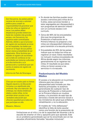 56 MEJOR EDUCACIÓN PARATODOS
Con frecuencia, los países pobres
carecen de recursos y voluntad
política para cumplir su
responsabilidad de garantizar que
todos los niños se registren al
nacer. Los padres deben
desplazarse grandes distancias
hasta las ciudades más grandes
porque, con frecuencia, los
registros están centralizados.
Además, debido a que el proceso
de registro de nacimiento se inicia
en los hospitales, los bebés que
nacen en el hogar de sus padres
tienen menos probabilidad de ser
registrados. Otros factores que
impiden el registro de nacimiento
son la falta de confianza en las
autoridades por temores culturales
a la discriminación o a la
persecución y a prácticas que van
contra el sistema de registro de
nacimiento.
Informe de País de Nicaragua
Creo que en nuestro país no hemos
llegado siquiera a la Educación
Inclusiva y su significado más
profundo. Hay una intención. Sin
embargo, los rótulos [médicos]
dados a estos niños, no les
permiten tener acceso a una
verdadera educación que
ofreciera igualdad para todos los
que participen en ella.
Maestro, México
•	 En donde las familias pueden tener
acceso a servicios para niños de 0 a
5 años, estos servicios tienden a
estar segregados por discapacidad o
son programas de atención infantil
con un currículo escaso o sin
currículo.
•	 Cerca del 40% de los encuestados
dice que los programas de
Protección e Instrucción en la
Primera Infancia no preparan a los
niños con discapacidad intelectual
para transición a la escuela primaria.
•	 Encuestados de 25% de los países
indican que no todos los niños se
registran al nacer. Estos resultados
no incluyen muchos encuestados de
África donde según los informes,
generalmente no se registran los
niños. El resultado es que estos
niños no tienen acceso a los
servicios ni a la escuela.
Predominancia del Modelo
Médico
El acceso a la educación en la primera
infancia para los niños con
discapacidad está limitado por dos
factores principales: la ausencia
generalizada de cualquier tipo de
servicios de Protección e Instrucción
en la Primera Infancia en muchos
países; y la provisión de este tipo de
servicios a través del servicio social o
los ministerios de salud que enfatiza la
rehabilitación y no la educación.
El modelo de “niño defectuoso”
identifica la falta de éxito escolar
como una función de la presunción de
limitaciones en el niño y no de la capacidad del docente o de la
escuela de enseñar al niño y apoyarlo para que aprenda. Este
es un problema generalizado que se ha encontrado aún en las
escuelas oficialmente llamadas “escuelas inclusivas”.
 