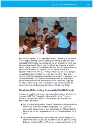 57MEJOR EDUCACIÓN PARATODOS
En muchos países de la región del Medio Oriente y el Norte de
África según hemos sabido, para que un niño o una niña con
discapacidad ingrese a una escuela o a un programa, tiene que
tener una carta del doctor que certifique su estado y si existe
algún riesgo para los demás estudiantes, aún en un entorno de
educación especial. La mayoría de las veces, el médico
recomienda que el niño o la niña permanezca en casa, porque
no vale la pena enviarlo a un lugar que no tiene nada que
ofrecerle. En la mayoría de los casos, el médico ni siquiera cree
que pueda servir un dispositivo auditivo para un niño sordo
porque la formación es demasiado difícil y el único lugar en
donde se encuentra es en los institutos de rehabilitación de
sordos. (Informes de países de Líbano, Jordania y Siria).
Servicios, Coherencia y Responsabilidad Deficiente
Aunque los gobiernos hacen algunos esfuerzos por alcanzar la
meta de la EPT, la Protección e Instrucción en la Primera
Infancia ha recibido atención insuficiente en los planes de
educación nacionales.
•	 Las políticas y los planes para la Protección e Instrucción en
la Primera Infancia no están integrados con el plan de
educación para el país y, con frecuencia, los Ministerios de
Educación no son responsables de los niños menores de 5
años.
•	 Se pueden encontrar algunos ejemplos a este respecto en
la información recogida de los perfiles de los países. En los
Estados Unidos, sólo el 57% de los niños entre los 3 y los 5
 