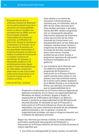58 MEJOR EDUCACIÓN PARATODOS
El pasado mes de abril, la
ambiciosa iniciativa de Madrasati
(mi escuela) pretende hacer de la
educación una responsabilidad
social. La idea es constituir una
sociedad entre las ONGs, que son
las principales entidades
responsables de la educación
preescolar, y el Ministerio de
Educación. Aunque la iniciativa se
compromete a la inclusión, no se
hace mención de alumnos con
discapacidades intelectuales. El
programa propuesto se enfoca en
mejorar la calidad de la educación
y actualizar el entorno de
aprendizaje. Sin embargo, el
desempeño académico y las
pruebas/evaluaciones, siguen
siendo el factor determinante que
los niños deben cumplir para
poder tener acceso a las nuevas
instituciones preescolares y a la
transición al grado uno en el
sistema corriente.
Informe de País, Jordania
años asisten a un centro de
educación infantil temprana,
mientras que, en Colombia, sólo el
35% de los niños menores de 5
años reciben servicios, y de éstos,
menos del 40% reciben programas
con un componente educativo.
Información adicional de Colombia
indica que el 2,5% de los niños
menores de 5 años tienen una
discapacidad pero no hay datos que
indiquen cuántos tienen acceso a
programas de educación. Nuestra
encuesta de familias muestra que
estos niños tienen muchos
problemas para tener acceso a
programas regulares de educación
temprana manejados por el
gobierno.
•	 Los miembros de II informan que
los objetivos centrales de los
programas de Protección e
Instrucción en la Primera Infancia
suelen parecer poco claros en sus
países y que hay confusión acerca
de la forma como deben prestarse.
En el Medio Oriente y en el Norte de
África, por ejemplo, encontramos
que la responsabilidad de la
Protección e Instrucción en la Primera Infancia depende de
distintos ministerios. En el Líbano, es responsabilidad del
Ministerio de Salud, enYemen, Argelia y Sudán, el
responsable es el Ministerio deTrabajo y en Bahrain,
Kuwait y Jordania la responsabilidad es del Ministerio de
Asuntos Sociales. El resultado es que la Protección e
Instrucción en la Primera Infancia se ofrece de manera
esporádica, con poca coherencia de parte de las entidades
gubernamentales y, por lo general, a través de
organizaciones privadas, con poca o ninguna conexión con
el sistema de educación primaria.
Según los informes que hemos recibido, la mala calidad y el
suministro insuficiente del programa de Protección e
Instrucción en la Primera Infancia, así como la falta de acceso al
mismo significa que:
• Los niños con discapacidad no tienen acceso a la atención
 