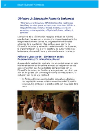 60 MEJOR EDUCACIÓN PARATODOS
Objetivo 2: Educación Primaria Universal
“Velar por que antes del año 2015 todos los niños, y sobre todo
las niñas y los niños que se encuentran en situaciones difíciles y
los pertenecientes a minorías étnicas, tengan acceso a una
enseñanza primaria gratuita y obligatoria de buena calidad y la
terminen”
La mayoría de la información recogida a través de nuestro
estudio tuvo que ver con el acceso a la educación primaria. La
imagen resultante es que se ha progresado mucho en las
reformas de la legislación y las políticas para apoyar la
Educación Inclusiva y ha habido cierta formación de docentes,
la implementación real a nivel escolar y de aula avanza muy
lentamente, si es que lo hace, y aún queda mucho por hacer.
Política y Legislación – Limitación en los
Compromisos y/o la Implementación
A pesar de la evaluación realizada por los participantes en este
estudio en el sentido de que la mayoría de los perfiles de los
países muestran que han adoptado compromisos con la
Educación Inclusiva, las familias y autogestores nos dicen que
aún en los países con buena legislación y buenas políticas, la
inclusión aún no es una realidad.
•	 En América Central, casi todos los países han adoptado
una legislación o unas políticas que afirman la Educación
Inclusiva. Sin embargo, la práctica está aún muy lejos de la
meta.
 