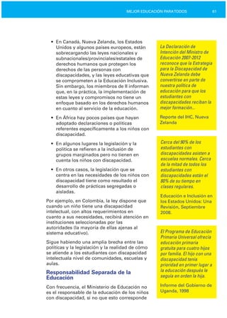 61MEJOR EDUCACIÓN PARATODOS
•	 En Canadá, Nueva Zelanda, los Estados
Unidos y algunos países europeos, están
sobrecargando las leyes nacionales y
subnacionales/provinciales/estatales de
derechos humanos que protegen los
derechos de las personas con
discapacidades, y las leyes educativas que
se comprometen a la Educación Inclusiva.
Sin embargo, los miembros de II informan
que, en la práctica, la implementación de
estas leyes y compromisos no tiene un
enfoque basado en los derechos humanos
en cuanto al servicio de la educación.
•	 En África hay pocos países que hayan
adoptado declaraciones o políticas
referentes específicamente a los niños con
discapacidad.
•	 En algunos lugares la legislación y la

política se refieren a la inclusión de

grupos marginados pero no tienen en

cuenta los niños con discapacidad.

•	 En otros casos, la legislación que se
centra en las necesidades de los niños con
discapacidad tiene como resultado el
desarrollo de prácticas segregadas o
aisladas.
Por ejemplo, en Colombia, la ley dispone que
cuando un niño tiene una discapacidad
intelectual, con altos requerimientos en
cuanto a sus necesidades, recibirá atención en
instituciones seleccionadas por las
autoridades (la mayoría de ellas ajenas al
sistema educativo).
Sigue habiendo una amplia brecha entre las
políticas y la legislación y la realidad de cómo
se atiende a los estudiantes con discapacidad
intelectuala nivel de comunidades, escuelas y
aulas.
Responsabilidad Separada de la
Educación
Con frecuencia, el Ministerio de Educación no
es el responsable de la educación de los niños
con discapacidad, si no que esto corresponde
La Declaración de
Intención del Ministro de
Educación 2007­2012
reconoce que la Estrategia
para la Discapacidad de
Nueva Zelanda debe
convertirse en parte de
nuestra política de
educación para que los
estudiantes con
discapacidades reciban la
mejor formación...
Reporte del IHC, Nueva
Zelanda
Cerca del 90% de los
estudiantes con
discapacidades asisten a
escuelas normales. Cerca
de la mitad de todos los
estudiantes con
discapacidades están el
80% de su tiempo en
clases regulares.
Educación e Inclusión en
los Estados Unidos: Una
Revisión, Septiembre
2008.
El Programa de Educación
Primaria Universal ofrecía
educación primaria
gratuita para cuatro hijos
por familia. El hijo con una
discapacidad tenía
prioridad en primer lugar a
la educación después le
seguía en orden la hija.
Informe del Gobierno de
Uganda, 1998
 