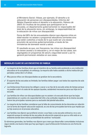 62 MEJOR EDUCACIÓN PARATODOS
al Ministerio Social. (Véase, por ejemplo, El derecho a la
educación de personas con discapacidades, Informe del
Relator Especial sobre el derecho a la educación, Febrero de
2007). En muchos de los países que participaron en la
encuesta, un departamento gubernamental no responsable del
total de la educación tenía, sin embargo, la responsabilidad de
la educación de niños con discapacidad.
Cerca del 80% de los encuestados dijeron que algunos niños en
edad escolar no asisten a programas educativos corrientes sino
que están cubiertos a través de lo que suele ser una escasa
provisión de servicios gubernamentales a través de los
ministerios de bienestar social y salud.
El resultado es que, con frecuencia, los niños con discapacidad
no tienen acceso a la educación y, en el mejor de los casos, son
segregados en programas de salud y seguridad social y por lo
general permanecen aislados en sus casas.
MENSAJES CLAVE DE LAS ENCUESTAS DE FAMILIA
✓	 La mayoría de las familias dicen que el miembro de su familia está asistiendo a una institución
educativa en la actualidad; sin embargo, la mayoría sólo había asistido a dicha institución por
períodos cortos (de 2 a 4 años).
✓	 Muy pocos niños con discapacidades se gradúan de la secundaria.
✓	 El soporte de las escuelas es limitado; las familias deben pagar casi todos los soportes de aula
para sus niños.
✓	 Las limitaciones financieras los obligan a sacar a su hijo de la escuela antes de tiempo porque
no pueden cubrir el costo de los apoyos (ayudas, asistentes) necesarios para sus hijos en la
escuela.
✓	 Las familias de niños con discapacidades que no asisten a la escuela dicen que las bajas
expectativas en cuanto a la capacidad del niño y las actitudes negativas de la misma escuela
fueron las principales razones para su exclusión del plantel educativo.
✓	 La mayoría de las familias consideran que la falta de conocimiento de los docentes en relación
con la forma de impartir educación especial, es una de las principales barreras que impide que
su hijo avance en el proceso educativo.
✓	 Las familias nos dijeron que prefieren enviar a sus hijos a una escuela ordinaria y no a una
especial aunque la ventaja de las escuelas de educación especial es que su niño está en un
ambiente donde tiene menos probabilidad de sentirse ‘rechazado’.
En términos generales, las familias nos dijeron que creen que desarrollar comunidades inclusivas
sigue siendo una buena meta que hay que lograr y que la Educación Inclusiva es una forma de
lograrla.
 