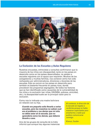 63MEJOR EDUCACIÓN PARATODOS
La Exclusión de las Escuelas y Aulas Regulares
Nuestras encuestas, entrevistas y consultas confirmaron que la
mayoría de los niños con discapacidad, tanto en los países en
desarrollo como en los países desarrollados, no asisten a
escuelas regulares con el apoyo que requieren. Muchos de los
autogestores y muchas familias, nos contaron cómo han sido
rechazados por administradores, directores y docentes de las
escuelas. Esto es común en los países en desarrollo pero
también es bastante frecuente en países ricos, donde
prevalecen los programas segregados. De todos los factores
que se han identificado como causantes de la vulnerabilidad de
los niños a la exclusión (ser niñas, VIH/SIDA, pobreza, etnicidad,
etc.), la discapacidad suele ser la principal razón para la
exclusión.
Como nos lo indicada una madre boliviana
en relación con su hija, Al comienzo, la dirección de
la escuela se negaba aCuando era pequeña solía llevarla a varias
recibirme porque no habíaescuelas, pero las maestras no sabían cuál
maestros capacitados paraera el problema y me decían que mi niña
enseñarme y nadie queno debía estar en la escuela, que no
pudiera comunicarseaprendería como los demás, que debería
conmigo.llevarla a casa.
Khenyi, SudánUno de los grupos de consulta de la India
informó que aunque hay algunas instancias
 