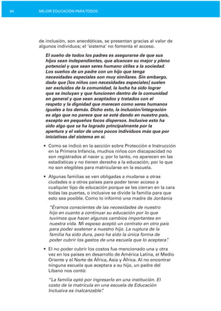 64 MEJOR EDUCACIÓN PARATODOS
de inclusión, son anecdóticas, se presentan gracias al valor de
algunos individuos; el ‘sistema’ no fomenta el acceso.
El sueño de todos los padres es asegurarse de que sus
hijos sean independientes, que alcancen su mejor y pleno
potencial y que sean seres humano útiles a la sociedad.
Los sueños de un padre con un hijo que tenga
necesidades especiales son muy similares. Sin embargo,
dado que [los niños con necesidades especiales] suelen
ser excluidos de la comunidad, la lucha ha sido lograr
que se incluyan y que funcionen dentro de la comunidad
en general y que sean aceptados y tratados con el
respeto y la dignidad que merecen como seres humanos
iguales a los demás. Dicho esto, la inclusión/integración
es algo que no parece que se esté dando en nuestro país,
excepto en pequeños focos dispersos. Inclusive esto ha
sido algo que se ha logrado principalmente por la
apertura y el valor de unos pocos individuos más que por
iniciativas del sistema en sí.
•	 Como se indicó en la sección sobre Protección e Instrucción
en la Primera Infancia, muchos niños con discapacidad no
son registrados al nacer y, por lo tanto, no aparecen en las
estadísticas y no tienen derecho a la educación, por lo que
no son elegibles para matricularse en la escuela.
•	 Algunas familias se ven obligadas a mudarse a otras
ciudades o a otros países para poder tener acceso a
cualquier tipo de educación porque se les cierran en la cara
todas las puertas, o inclusive se divide la familia para que
esto sea posible. Como lo informó una madre de Jordania
“Éramos conscientes de las necesidades de nuestro
hijo en cuanto a continuar su educación por lo que
tuvimos que hacer algunos cambios importantes en
nuestra vida. Mi esposo aceptó un contrato en otro país
para poder sostener a nuestro hijo. La ruptura de la
familia ha sido dura, pero ha sido la única forma de
poder cubrir los gastos de una escuela que lo aceptara”.
•	 El no poder cubrir los costos fue mencionado una y otra
vez en los países en desarrollo de América Latina, el Medio
Oriente y el Norte de África, Asia y África. Al no encontrar
ninguna escuela que aceptara a su hijo, un padre del
Líbano nos contó:
“La familia optó por ingresarlo en una institución. El
costo de la matrícula en una escuela de Educación
Inclusiva es inalcanzable”.
 