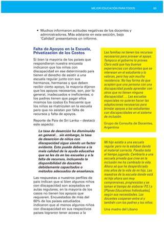 65MEJOR EDUCACIÓN PARATODOS
• Muchos informaron actitudes negativas de los docentes y
administradores. Más adelante en esta sección, bajo
‘Calidad’ presentamos un informe.
Falta de Apoyos en la Escuela,
Privatización de los Costos
Si bien la mayoría de los países que
respondieron nuestra encuesta
indicaron que los niños con
discapacidad en ese determinado país
tienen el derecho de asistir a una
escuela regular junto con sus
hermanos, hermanas y que deben
recibir cierto apoyo, la mayoría dijeron
que los apoyos necesarios, son, por lo
general, inadecuados e ineficientes; o
los padres tienen que pagar ellos
mismos los costos Es frecuente que
los niños se matriculen en la escuela
pero que no asistan por falta de
recursos y falta de apoyos.
Reporte de País de Sri Lanka – destacó
este aspecto:
La tasa de deserción ha disminuido
en general… sin embargo, la tasa
de deserción de niños con
discapacidad sigue siendo un factor
evidente. Esto puede deberse a la
mala calidad de la ayuda educativa
que se les da en las escuelas y a la
falta de recursos, incluyendo la
disponibilidad de docentes
debidamente capacitados o
métodos adecuados de enseñanza.
Las respuestas a nuestros perfiles de
país indican que si bien algunos niños
con discapacidad son aceptados en
aulas regulares, en la mayoría de los
casos no tienen los apoyos que
requieren. Encuestados de más del
60% de los países estudiados
indicaron que al menos algunos niños
con discapacidad en sus respectivos
países lograron tener acceso a la
Las familias no tienen los recursos
necesarios para proveer el apoyo.
Tampoco el gobierno lo provee.
Claro está que hay buenas
experiencias con docentes que se
interesan en el estudiante y lo
valoran, pero hay aún mucha
resistencia. No hay forma de que
acepten que una persona con una
discapacidad pueda aprender con
otros que no tienen ninguna
discapacidad…. Las escuelas
especiales no quieren hacer las
adaptaciones necesarias para
brindar apoyos a los estudiantes
con discapacidades en el sistema
de inclusión.
Grupo de Consulta de Docentes,
Argentina
Mi hijo asistía a una escuela
regular pero no le estaban dando
el material correcto. Pasaba todo
el tiempo jugando. Cambiarlo a una
escuela privada que cree en la
inclusión me ha cambiado la vida.
Ahora sé que he desperdiciado
tres años de la vida de mi hijo. Las
maestras de la escuela donde está
mi hijo ahora son muy
comprensivas, progresistas y se
toman el tiempo de elaborar P.E.I.s
[Planes Educativos Individuales],
según sus necesidades. Los
docentes cooperan entre sí y
también con los padres y los niños.
Una madre del Líbano
 