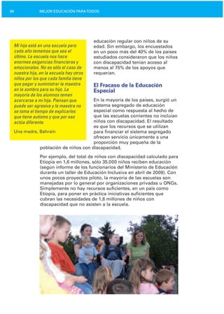 66 MEJOR EDUCACIÓN PARATODOS
Mi hija está en una escuela pero
cada año tememos que sea el
último. La escuela nos hace
enormes exigencias financieras y
emocionales. No es sólo el caso de
nuestra hija, en la escuela hay otros
niños por los que cada familia tiene
que pagar y suministrar la maestra
en la sombra para su hijo. La
mayoría de los alumnos temen
acercarse a mi hija. Piensan que
puede ser agresiva y la maestra no
se toma el tiempo de explicarles
que tiene autismo y que por eso
actúa diferente.
Una madre, Bahrain
educación regular con niños de su
edad. Sin embargo, los encuestados
en un poco más del 40% de los países
estudiados consideraron que los niños
con discapacidad tenían acceso al
menos al 75% de los apoyos que
requerían.
El Fracaso de la Educación
Especial
En la mayoría de los países, surgió un
sistema segregado de educación
especial como respuesta al hecho de
que las escuelas corrientes no incluían
niños con discapacidad. El resultado
es que los recursos que se utilizan
para financiar el sistema segregado
ofrecen servicio únicamente a una
proporción muy pequeña de la
población de niños con discapacidad.
Por ejemplo, del total de niños con discapacidad calculado para
Etiopía en 1,6 millones, sólo 35.000 niños reciben educación
(según informe de los funcionarios del Ministerio de Educación
durante un taller de Educación Inclusiva en abril de 2009). Con
unos pocos proyectos piloto, la mayoría de las escuelas son
manejadas por lo general por organizaciones privadas u ONGs.
Simplemente no hay recursos suficientes, en un país como
Etiopía, para poner en práctica iniciativas suficientes que
cubran las necesidades de 1,6 millones de niños con
discapacidad que no asisten a la escuela.
 