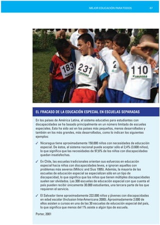 67MEJOR EDUCACIÓN PARATODOS
EL FRACASO DE LA EDUCACIÓN ESPECIAL EN ESCUELAS SEPARADAS
En los países de América Latina, el sistema educativo para estudiantes con
discapacidades se ha basado principalmente en un número limitado de escuelas
especiales. Esto ha sido así en los países más pequeños, menos desarrollados y
también en los más grandes, más desarrollados, como lo indican los siguientes
ejemplos:
✓	 Nicaragua tiene aproximadamente 150.000 niños con necesidades de educación
especial. De éstos, el sistema nacional puede aceptar sólo el 2,4% (3.600 niños),
lo que significa que las necesidades de 97,6% de los niños con discapacidades
quedan insatisfechas.
✓	 En Chile, las escuelas tradicionales orientan sus esfuerzos en educación
especial hacia niños con discapacidades leves, e ignoran aquellos con
problemas más severos (Milicic and Sius 1995). Además, la mayoría de las
escuelas de educación especial se especializan sólo en un tipo de
discapacidad, lo que significa que los niños que tienen múltiples discapacidades
suelen ser olvidados. Las 300 escuelas de educación especial con que cuenta el
país pueden recibir únicamente 30.000 estudiantes, una tercera parte de los que
requieren el servicio.
✓	 El Salvador tiene aproximadamente 222.000 niños y jóvenes con discapacidades
en edad escolar (Inclusion InterAmericana 2000). Aproximadamente 2.000 de
ellos asisten a cursos en una de las 30 escuelas de educación especial del país,
lo que significa que menos del 1% asiste a algún tipo de escuela.
Porter, 2001
 