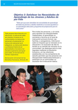 68 MEJOR EDUCACIÓN PARATODOS
Objetivo 3: Satisfacer las Necesidades de
Aprendizaje de los Jóvenes y Adultos de
por Vida
“Velar por que sean atendidas las necesidades de aprendizaje
de todos los jóvenes y adultos mediante un acceso equitativo a
un aprendizaje adecuado y programas de preparación para la
vida activa”
Para todas las personas, y sin duda
Toda persona tiene derecho a la para aquellas con discapacidades
educación. La educación debe intelectuales, el aprendizaje no
ser gratuita, al menos en lo comienza y termina en el aula de
concerniente a la instrucción instrucción primaria formal. Las
elemental y fundamental. La familias, y autogestores, informaron
instrucción elemental será sobre el impacto que la inclusión en la
obligatoria. La instrucción técnica educación o la exclusión de ella ha
tenido en su sentido de inclusión en lay profesional habrá de ser
comunidad. Las destrezas para la vidageneralizada; el acceso a los
logradas mediante la Educaciónestudios superiores será igual
Inclusiva y en las relacionespara todos, en función de los
establecidas con los compañeros deméritos respectivos.
estudio permiten que las personas con
Declaración Universal de los discapacidad intelectualcontribuyan y
Derechos Humanos, Artículo 26 participen en su comunidad. La
exclusión de la educación básica
 