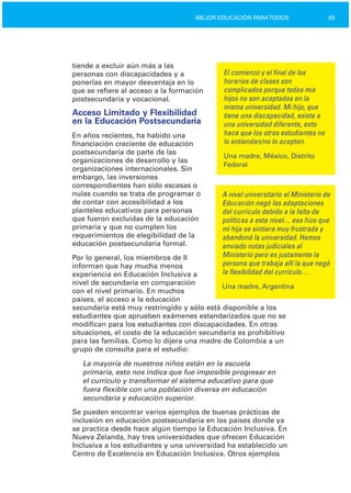 69MEJOR EDUCACIÓN PARATODOS
tiende a excluir aún más a las
personas con discapacidades y a El comienzo y el final de los
ponerlas en mayor desventaja en lo horarios de clases son
que se refiere al acceso a la formación complicados porque todos mis
postsecundaria y vocacional. hijos no son aceptados en la
misma universidad. Mi hijo, que
Acceso Limitado y Flexibilidad tiene una discapacidad, asiste a
en la Educación Postsecundaria una universidad diferente, esto
hace que los otros estudiantes noEn años recientes, ha habido una
lo entiendan/no lo acepten.financiación creciente de educación
postsecundaria de parte de las
Una madre, México, Distrito
organizaciones de desarrollo y las
Federal
organizaciones internacionales. Sin
embargo, las inversiones
correspondientes han sido escasas o
nulas cuando se trata de programar o A nivel universitario el Ministerio de
de contar con accesibilidad a los Educación negó las adaptaciones
planteles educativos para personas del currículo debido a la falta de
que fueron excluidas de la educación políticas a este nivel.... eso hizo que
primaria y que no cumplen los mi hija se sintiera muy frustrada y
requerimientos de elegibilidad de la abandonó la universidad. Hemos
educación postsecundaria formal. enviado notas judiciales al
Ministerio pero es justamente laPor lo general, los miembros de II
persona que trabaja allí la que negóinforman que hay mucha menos
la flexibilidad del currículo…experiencia en Educación Inclusiva a
nivel de secundaria en comparación
Una madre, Argentina
con el nivel primario. En muchos
países, el acceso a la educación
secundaria está muy restringido y sólo está disponible a los
estudiantes que aprueben exámenes estandarizados que no se
modifican para los estudiantes con discapacidades. En otras
situaciones, el costo de la educación secundaria es prohibitivo
para las familias. Como lo dijera una madre de Colombia a un
grupo de consulta para el estudio:
La mayoría de nuestros niños están en la escuela

primaria, esto nos indica que fue imposible progresar en

el currículo y transformar el sistema educativo para que

fuera flexible con una población diversa en educación

secundaria y educación superior.

Se pueden encontrar varios ejemplos de buenas prácticas de
inclusión en educación postsecundaria en los países donde ya
se practica desde hace algún tiempo la Educación Inclusiva. En
Nueva Zelanda, hay tres universidades que ofrecen Educación
Inclusiva a los estudiantes y una universidad ha establecido un
Centro de Excelencia en Educación Inclusiva. Otros ejemplos
 