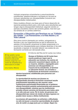 70 MEJOR EDUCACIÓN PARATODOS
incluyen programas universitarios y preuniversitarios
canadienses, estadounidenses y europeos en los que se
incluyen estudiantes con discapacidades (inclusive con
discapacidades intelectuales).
Estos modelos ofrecen una base para el futuro desarrollo de
opciones postsecundaria pero, ante todo, para estudiantes que
tengan alguna discapacidad intelectual, seguirán siendo un
ejemplo anecdótico dentro del contexto global, más bien que
las señales de un cambio sistémico.
Formación y Educación que Terminan en un ‘Callejón
Sin Salida’ – Las Transiciones a la Vida Adulta y la
Vida Laboral
Otro tema común planteado por ambos, autogestores y
familias y por sus organizaciones es que la educación de
adultos o la formación vocacional no están preparando a la
juventud con discapacidades para trabajos decentes ni les está
ayudando a ingresar al mercado laboral. Los costos de una
formación corriente son demasiado altos.
El Informe del País de Sri Lanka nos indica:
Mi hija asistió a varias
Aunque el Gobierno de Sri Lanka haceescuelas regulares, nunca
cuanto puede por lograr que laterminó la educación
educación sea inclusiva, los centros deprimaria, luego fue a un
educación vocacional siguen siendo, encentro de rehabilitación y
su mayoría, aislados y segregados paraahora está en un taller.
personas con discapacidades. La
Una madre, México mayoría de los estudiantes, al terminar
su educación formal, son enviados a
instituciones de formación vocacional y
técnica/vocacional, establecidas para personas con
discapacidad.
La oportunidad de reunirse con jóvenes no
discapacitados durante la formación vocacional resulta
prácticamente imposible por dos razones: estas
instituciones patrocinadas/financiadas por el gobierno
ofrecen formación gratuita exclusivamente para personas
con discapacidades, mientras que las instituciones
privadas ofrecen servicios de formación para todos, pero
a un alto coto por curso. Por lo tanto, las personas con
discapacidad que vienen de niveles de bajos ingresos no
pueden tener acceso a dichas instituciones.
Los jóvenes allí capacitados se enfrentan a dificultades
no sólo de buscar y encontrar oportunidades de empleo
sino de recibir un pago justo por su trabajo. Según los
 