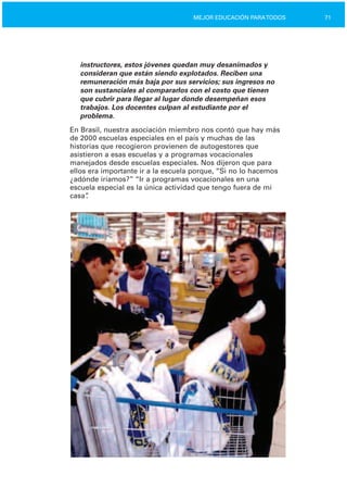 71MEJOR EDUCACIÓN PARATODOS
instructores, estos jóvenes quedan muy desanimados y
consideran que están siendo explotados. Reciben una
remuneración más baja por sus servicios; sus ingresos no
son sustanciales al compararlos con el costo que tienen
que cubrir para llegar al lugar donde desempeñan esos
trabajos. Los docentes culpan al estudiante por el
problema.
En Brasil, nuestra asociación miembro nos contó que hay más
de 2000 escuelas especiales en el país y muchas de las
historias que recogieron provienen de autogestores que
asistieron a esas escuelas y a programas vocacionales
manejados desde escuelas especiales. Nos dijeron que para
ellos era importante ir a la escuela porque, “Si no lo hacemos
¿adónde iríamos?” “Ir a programas vocacionales en una
escuela especial es la única actividad que tengo fuera de mi
casa”.
 