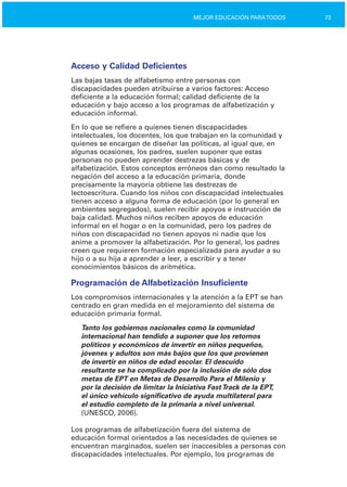 73MEJOR EDUCACIÓN PARATODOS
Acceso y Calidad Deficientes
Las bajas tasas de alfabetismo entre personas con
discapacidades pueden atribuirse a varios factores: Acceso
deficiente a la educación formal; calidad deficiente de la
educación y bajo acceso a los programas de alfabetización y
educación informal.
En lo que se refiere a quienes tienen discapacidades
intelectuales, los docentes, los que trabajan en la comunidad y
quienes se encargan de diseñar las políticas, al igual que, en
algunas ocasiones, los padres, suelen suponer que estas
personas no pueden aprender destrezas básicas y de
alfabetización. Estos conceptos erróneos dan como resultado la
negación del acceso a la educación primaria, donde
precisamente la mayoría obtiene las destrezas de
lectoescritura. Cuando los niños con discapacidad intelectuales
tienen acceso a alguna forma de educación (por lo general en
ambientes segregados), suelen recibir apoyos e instrucción de
baja calidad. Muchos niños reciben apoyos de educación
informal en el hogar o en la comunidad, pero los padres de
niños con discapacidad no tienen apoyos ni nadie que los
anime a promover la alfabetización. Por lo general, los padres
creen que requieren formación especializada para ayudar a su
hijo o a su hija a aprender a leer, a escribir y a tener
conocimientos básicos de aritmética.
Programación de Alfabetización Insuficiente
Los compromisos internacionales y la atención a la EPT se han
centrado en gran medida en el mejoramiento del sistema de
educación primaria formal.
Tanto los gobiernos nacionales como la comunidad
internacional han tendido a suponer que los retornos
políticos y económicos de invertir en niños pequeños,
jóvenes y adultos son más bajos que los que provienen
de invertir en niños de edad escolar. El descuido
resultante se ha complicado por la inclusión de sólo dos
metas de EPT en Metas de Desarrollo Para el Milenio y
por la decisión de limitar la Iniciativa FastTrack de la EPT,
el único vehículo significativo de ayuda multilateral para
el estudio completo de la primaria a nivel universal.
(UNESCO, 2006).
Los programas de alfabetización fuera del sistema de
educación formal orientados a las necesidades de quienes se
encuentran marginados, suelen ser inaccesibles a personas con
discapacidades intelectuales. Por ejemplo, los programas de
 