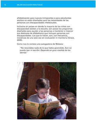 74 MEJOR EDUCACIÓN PARATODOS
alfabetización para nuevos inmigrantes o para estudiantes
adultos no están diseñados para las necesidades de las
personas con discapacidades intelectuales.
Inclusive en países en donde la mayoría de los niños con
discapacidad asisten a la escuela, son pocos los programas
diseñados para ayudar a las personas a mantener o mejorar
sus destrezas de alfabetismo que incluyen personas con
discapacidades. Los que lo hacen, son, con frecuencia,
iniciativas de una sola vez sin evaluación ni monitoría (Groce,
2009).
Como nos lo contara una autogestora de Malasia:
“No recordaba nada de lo que había aprendido. Aún no
puedo leer ni escribir. Dependo en gran medida de los
demás.”
 