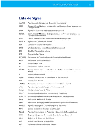 ixMEJOR EDUCACIÓN PARATODOS
Lista de Siglas

AusAID Agencia Australiana para el Desarrollo Internacional
CDPD Convención de Naciones Unidas sobre los Derechos de las Personas con
Discapacidades
CIDA Agencia Canadiense del Desarrollo Internacional
CONFE Confederación Mexicana de Organizaciones en Favor de la Persona con
Discapacidad Intelectual
CSID Centro para Servicios e Información sobre la Discapacidad
DANIDA Agencia de Cooperación Danesa
DCI Consejo de Discapacidad Danés
DFID UK Departamento para el Desarrollo Internacional
DPI Disabled Peoples International
EPT Educación ParaTodos
FEDOMA Federación de Organizaciones de Discapacidad en Malawi
FMS Federación Mundial de Sordos
FTI Iniciativa FastTrack
GTZ CooperaciónTécnica Alemana
ICEPVI Concejo Internacional para la Educación de Personas con Discapacidad
Visual
II Inclusion International
INICO Instituto Universitario de Integración en la Comunidad
IVR Iniciativa Vía Rápida
JAPMR Asociación Jamaiquina para Personas con Retardo Mental
JICA Agencia Japonesa de Cooperación Internacional
MENA Medio Oriente/Norte de África
MoEVT Ministerio de Educación y Entrenamiento Vocacional
MSDPWD Ministerio de Desarrollo Social y Personas con Discapacidades
NAD Asociación Nacional de Sordos
NFU Asociación Noruega para Personas con Discapacidad del Desarrollo
NORAD Agencia Noruega de Cooperación para el Desarrollo
NRCI Centro Nacional de Recursos para Inclusión
NZAID Agencia Internacional de Asistencia y Desarrollo de Nueva Zelanda
OCED Organización para la Cooperación Económica y el Desarrollo
ODM Objetivos de Desarrollo del Milenio
OIE Oficina Internacional de Educación
OIT Organización Internacional delTrabajo
 