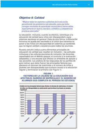 77MEJOR EDUCACIÓN PARATODOS
Objetivo 6: Calidad
“Mejorar todos los aspectos cualitativos de la educación,
garantizando los parámetros más elevados, para que todos
consigan resultados de aprendizaje reconocidos y mensurables,
especialmente en lectura, escritura, aritmética y competencias
prácticas esenciales”
La educación inclusiva, cuando es efectiva, contribuye a la
educación de calidad para niños con discapacidad y para
sistemas escolares en general. Vista de otra forma, la Educación
Inclusiva no puede dar resultado si lo único que hacemos es
poner a los niños con discapacidad en sistemas ya existentes
que no logren calidad y excelencia para todos los alumnos.
Nuestro estudio indica cuatro elementos principales de
educación de calidad que resultan en inclusión – las actitudes
inclusivas y las culturas escolares de inclusión; los docentes
capacitados con el debido apoyos; el currículo y la evaluación
adaptados; y una escuela que ofrezca un ambiente de apoyos y
sea accesible. Los análisis de las respuestas de los perfiles de
país indican que estos fueron los principales factores que
afectaron el volumen de matrículas y el número de niños y
jóvenes con discapacidades que tuvieron acceso a la educación
regular y terminaron la primaria (ver Figura 1).
FIGURA 1

FACTORES DE LA CALIDAD DE LA EDUCACIÓN QUE

AFECTAN EL NÚMERO DE MATRÍCULASY EL NÚMERO DE

ALUMNOS QUE COMPLETA EL PERÍODO DE ESTUDIOS

 