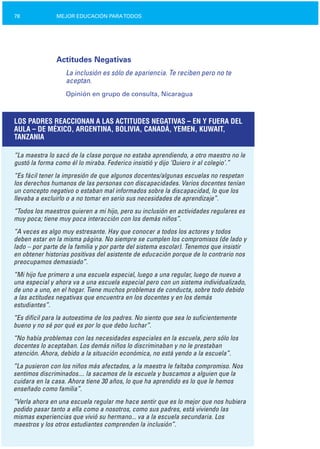 78 MEJOR EDUCACIÓN PARATODOS
Actitudes Negativas
La inclusión es sólo de apariencia. Te reciben pero no te
aceptan.
Opinión en grupo de consulta, Nicaragua
LOS PADRES REACCIONAN A LAS ACTITUDES NEGATIVAS – EN Y FUERA DEL
AULA – DE MÉXICO, ARGENTINA, BOLIVIA, CANADÁ, YEMEN, KUWAIT,
TANZANIA
“La maestra lo sacó de la clase porque no estaba aprendiendo, a otro maestro no le
gustó la forma como él lo miraba. Federico insistió y dijo ‘Quiero ir al colegio’.”
“Es fácil tener la impresión de que algunos docentes/algunas escuelas no respetan
los derechos humanos de las personas con discapacidades. Varios docentes tenían
un concepto negativo o estaban mal informados sobre la discapacidad, lo que los
llevaba a excluirlo o a no tomar en serio sus necesidades de aprendizaje”.
“Todos los maestros quieren a mi hijo, pero su inclusión en actividades regulares es
muy poca; tiene muy poca interacción con los demás niños”.
“A veces es algo muy estresante. Hay que conocer a todos los actores y todos
deben estar en la misma página. No siempre se cumplen los compromisos (de lado y
lado – por parte de la familia y por parte del sistema escolar). Tenemos que insistir
en obtener historias positivas del asistente de educación porque de lo contrario nos
preocupamos demasiado”.
“Mi hijo fue primero a una escuela especial, luego a una regular, luego de nuevo a
una especial y ahora va a una escuela especial pero con un sistema individualizado,
de uno a uno, en el hogar. Tiene muchos problemas de conducta, sobre todo debido
a las actitudes negativas que encuentra en los docentes y en los demás
estudiantes”.
“Es difícil para la autoestima de los padres. No siento que sea lo suficientemente
bueno y no sé por qué es por lo que debo luchar”.
“No había problemas con las necesidades especiales en la escuela, pero sólo los
docentes lo aceptaban. Los demás niños lo discriminaban y no le prestaban
atención. Ahora, debido a la situación económica, no está yendo a la escuela”.
“La pusieron con los niños más afectados, a la maestra le faltaba compromiso. Nos
sentimos discriminados.... la sacamos de la escuela y buscamos a alguien que la
cuidara en la casa. Ahora tiene 30 años, lo que ha aprendido es lo que le hemos
enseñado como familia”.
“Verla ahora en una escuela regular me hace sentir que es lo mejor que nos hubiera
podido pasar tanto a ella como a nosotros, como sus padres, está viviendo las
mismas experiencias que vivió su hermano... va a la escuela secundaria. Los
maestros y los otros estudiantes comprenden la inclusión”.
 
