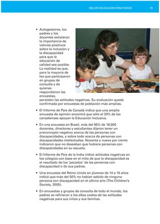 79MEJOR EDUCACIÓN PARATODOS
•	 Autogestores, los
padres y los
docentes señalaron
la importancia de
valores positivos
sobre la inclusión y
la discapacidad
para que la
educación de
calidad sea posible.
La realidad es que,
para la mayoría de
los que participaron
en grupos de
consulta y de
quienes
respondieron las
encuestas,
persisten las actitudes negativas. Su evaluación queda
confirmada por encuestas de población más amplias.
•	 El Informe de País de Canadá indica que una amplia
encuesta de opinión encontró que sólo el 33% de los
canadienses apoyan la Educación Inclusiva.
•	 En una encuesta en Brasil, más del 95% de 18.500
docentes, directores y estudiantes dijeron tener un
preconcepto negativo acerca de las personas con
discapacidades, y sobre todo acerca de personas con
discapacidades intelectuales. Noventa y nueve por ciento
indicaron que no deseaban que hubiera personas con
discapacidades en su escuela.
•	 El Informe de País de la India indicó actitudes negativas en
los colegios con base en el mito de que la discapacidad es
el resultado de los ‘pecados’ de las personas con
discapacidad o de sus padres.
•	 Una encuesta del Reino Unido en jóvenes de 14 a 16 años
indicó que más del 50% no habían sabido de ninguna
persona con discapacidad en el último año (The Children’s
Society, 2005).
•	 En encuestas y grupos de consulta de todo el mundo, los
padres se refirieron a los altos costos de las actitudes
negativas para sus niños y sus familias.
 