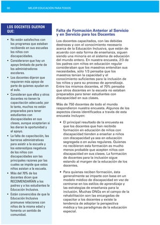 80 MEJOR EDUCACIÓN PARATODOS
LOS DOCENTES DIJERON
QUE:
•	 No están satisfechos con
los programas que estaban
recibiendo en sus escuelas
los niños con
discapacidades.
•	 Consideraron que hay un
apoyo limitado de parte de
los administradores
escolares.
•	 Los docentes dijeron que
requieren más apoyo de
parte de quienes ayudan en
el aula.
•	 Consideran que ellos y otros
docentes no tienen la
capacitación adecuada; por
lo tanto, muchos no están
preparados para tener
estudiantes con
discapacidades en sus
clases, aunque aceptarían si
les dieran la oportunidad y
el apoyo.
•	 La falta de capacitación, las
barreras administrativas
para asistir a la escuela y
los estereotipos negativos
de los niños con
discapacidades son las
principales razones por las
cuales se impide que estos
niños asistan a la escuela.
•	 Más del 70% de los
docentes dicen que
RECOMENDARÍAN a los
padres y a los estudiantes la
Educación Inclusiva.
•	 Están convencidos de que la
Educación Inclusiva
promueve relaciones con
niños de la misma edad y
fomenta un sentido de
comunidad.
Falta de Formación Anterior al Servicio
y en Servicio para los Docentes
Los docentes capacitados, con las debidas
destrezas y con el conocimiento necesario
acerca de la Educación Inclusiva, que están de
acuerdo con esta forma de enseñanza, siguen
siendo una minoría en el sistema de educación
del mundo entero. En nuestra encuesta, 2/3 de
los padres con niños en educación regular
consideraban que los maestros entendían sus
necesidades, sólo 1/3 pensaba que los
maestros tenían la capacidad y el
conocimiento suficientes para la inclusión de
los niños y para su proceso de aprendizaje.
Entre los mismos docentes, el 70% pensaba
que otros docentes en la escuela no estaban
preparados para tener estudiantes con
discapacidad en sus clases.
Más de 750 docentes de todo el mundo
respondieron nuestra encuesta. Algunos de los
aspectos claves identificados a través de esta
encuesta incluyen:
•	 El principal resultado de la encuesta es
que los docentes que han recibido
formación en educación de niños con
discapacidad tienden a enseñar a niños
con discapacidad ya sea en educación
segregada o en aulas regulares. Quienes
no recibieron esta formación es mucho
menos probable que acepten niños con
discapacidad en sus clases. La formación
de docentes para la inclusión sigue
estando al margen de la educación de los
docentes.
•	 Para quienes reciben formación, ésta
generalmente se imparte con base en un
modelo médico de discapacidad en vez de
centrarse en los estilos de aprendizaje y
las estrategias de enseñanza para la
inclusión. Muchas ONGs en el campo de la
rehabilitación son las encargadas de
capacitar a los docentes y existe la
tendencia de adoptar la perspectiva
médica y los paradigmas de la educación
especial.
 