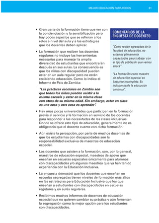 81MEJOR EDUCACIÓN PARATODOS
•	 Gran parte de la formación tiene que ver con
la concienciación y la sensibilización pero
hay pocos aspectos que se refieran a los
retos a nivel del aula y a las estrategias
que los docentes deben aplicar.
COMENTARIOS DE LA
ENCUESTA DE DOCENTES:
“Como recién egresados de la
facultad de educación, no• La formación que reciben los docentes
estamos plenamenteregulares no incluye las herramientas
capacitados para trabajar connecesarias para manejar la amplia
el tipo de población que vemosdiversidad de estudiantes que encontrarán
ahora”después en sus aulas. La consecuencia es

que los niños con discapacidad pueden

“La formación como maestroestar en un aula regular pero no están
de educación especial esrecibiendo educación. Como lo indica el
bastante incompleta. EsInforme de País de Zambia:
indispensable la educación
“Las prácticas escolares en Zambia son continua”.
que todos los niños pueden asistir a la
misma escuela y estar en la misma clase
con otros de su misma edad. Sin embargo, estar en clase
es una cosa y otra cosa es aprender”.
•	 Hay unas pocas universidades que participan en la formación
previa al servicio y la formación en servicio de los docentes
para responder a las necesidades de las clases inclusivas.
Donde se ofrece este tipo de educación, generalmente no es
obligatorio que el docente cuente con dicha formación.
•	 Aún existe la percepción, por parte de muchos docentes de
que los estudiantes con discapacidades son la
responsabilidad exclusiva de maestros de educación
especial.
•	 Los docentes que asisten a la formación, son, por lo general,
maestros de educación especial, maestros de apoyo que
enseñan en escuelas especiales únicamente para alumnos
con discapacidades y/o algunos maestros que ya han tenido
experiencia con la Educación Inclusiva.
•	 La encuesta demostró que los docentes que enseñan en
escuelas segregadas tienen niveles de formación más altos
en las estrategias para Educación Inclusiva que los que
enseñan a estudiantes con discapacidades en escuelas
regulares y en aulas regulares.
•	 Recibimos muchos informes de docentes de educación
especial que no quieren cambiar su práctica y aún fomentan
la segregación como la mejor opción para los estudiantes
con discapacidades.
 