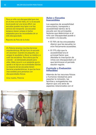 82 MEJOR EDUCACIÓN PARATODOS
Para un niño con discapacidad que vive
en el área rural de India, el ir a la escuela
local puede ser una tarea difícil. Las
escuelas quedan muy lejos o no hay
servicio de transporte. Las escuelas
tampoco tienen rampas ni baños
adaptados para las necesidades de un
niño discapacitado.
Reporte de País de la India
En Polonia tenemos muchas barreras
arquitectónicas. Mi hijo fue a la escuela
sin ascensor. Cuando era pequeño, sus
amigos le ayudaban a llevar su maleta y a
subir las escaleras. Pero ahora que ha
crecido – es demasiado pesado para
ellos. Debo recurrir a un asistente que le
ayude a mi hijo en sus actividades diarias.
La mayoría de las escuelas tienen
barreras arquitectónicas, lo que las hace
inaccesibles para personas con
discapacidades físicas.
Una madre, Polonia
Aulas y Escuelas
Inaccesibles
Los aspectos de accesibilidad
comunitaria, transporte y
accesibilidad dentro de la
escuela son los principales
factores que determinan si el
niño con discapacidad puede o
no asistir a la escuela.
•	 El 75% de los encuestados
dijeron que las escuelas no
eran físicamente accesibles.
•	 El 77% dijo que la
accesibilidad era el
principal factor que
afectaba la inscripción de
niños con discapacidad y el
que terminaran el período
escolar regular.
Currículo y Evaluación
Inflexibles
Además de los recursos físicos
y humanos necesarios para
soportar la inclusión, las
familias y autogestores nos
dijeron que una serie de
aspectos relacionados con el
 