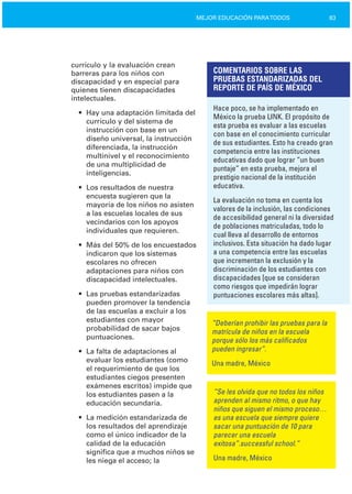 83MEJOR EDUCACIÓN PARATODOS
currículo y la evaluación crean
barreras para los niños con
discapacidad y en especial para
quienes tienen discapacidades
intelectuales.
•	 Hay una adaptación limitada del
currículo y del sistema de
instrucción con base en un
diseño universal, la instrucción
diferenciada, la instrucción
multinivel y el reconocimiento
de una multiplicidad de
inteligencias.
•	 Los resultados de nuestra
encuesta sugieren que la
mayoría de los niños no asisten
a las escuelas locales de sus
vecindarios con los apoyos
individuales que requieren.
•	 Más del 50% de los encuestados
indicaron que los sistemas
escolares no ofrecen
adaptaciones para niños con
discapacidad intelectuales.
•	 Las pruebas estandarizadas
pueden promover la tendencia
de las escuelas a excluir a los
estudiantes con mayor
probabilidad de sacar bajos
puntuaciones.
•	 La falta de adaptaciones al
evaluar los estudiantes (como
el requerimiento de que los
estudiantes ciegos presenten
exámenes escritos) impide que
los estudiantes pasen a la
educación secundaria.
•	 La medición estandarizada de
los resultados del aprendizaje
como el único indicador de la
calidad de la educación
significa que a muchos niños se
les niega el acceso; la
COMENTARIOS SOBRE LAS
PRUEBAS ESTANDARIZADAS DEL
REPORTE DE PAÍS DE MÉXICO
Hace poco, se ha implementado en
México la prueba LINK. El propósito de
esta prueba es evaluar a las escuelas
con base en el conocimiento curricular
de sus estudiantes. Esto ha creado gran
competencia entre las instituciones
educativas dado que lograr “un buen
puntaje” en esta prueba, mejora el
prestigio nacional de la institución
educativa.
La evaluación no toma en cuenta los
valores de la inclusión, las condiciones
de accesibilidad general ni la diversidad
de poblaciones matriculadas, todo lo
cual lleva al desarrollo de entornos
inclusivos. Esta situación ha dado lugar
a una competencia entre las escuelas
que incrementan la exclusión y la
discriminación de los estudiantes con
discapacidades [que se consideran
como riesgos que impedirán lograr
puntuaciones escolares más altas].
“Deberían prohibir las pruebas para la
matrícula de niños en la escuela
porque sólo los más calificados
pueden ingresar”.
Una madre, México
“Se les olvida que no todos los niños
aprenden al mismo ritmo, o que hay
niños que siguen el mismo proceso…
es una escuela que siempre quiere
sacar una puntuación de 10 para
parecer una escuela
exitosa”.successful school.”
Una madre, México
 