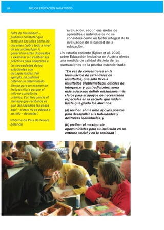 84 MEJOR EDUCACIÓN PARATODOS
Falta de flexibilidad –
pudimos constatar que
tanto las escuelas como los
docentes (sobre todo a nivel
de secundaria) por lo
general no están dispuestos
a examinar a o cambiar sus
prácticas para adaptarse a
las necesidades de los
estudiantes con
discapacidades. Por
ejemplo, no pudimos
obtener un determinado
tiempo para un examen de
lectoescritura porque el
niño no cumplía los
criterios. Con frecuencia el
mensaje que recibimos es
que ‘así hacemos las cosas
aquí – si esto no se adapta a
su niño – de malas’.
Informe de País de Nueva
Zelanda
evaluación, según sus metas de
aprendizaje individuales no se
considera como un factor integral de la
evaluación de la calidad de la
educación.
Un estudio reciente (Spect et al. 2006)
sobre Educación Inclusiva en Austria ofrece
una medida de calidad distinta de las
puntuaciones de la prueba estandarizada:
”En vez de concentrarse en la
formulación de estándares de
resultados, que sólo lleva a
resultados problemáticos, difíciles de
interpretar y contradictorios, sería
más adecuado definir estándares más
claros para el apoyos de necesidades
especiales en la escuela que midan
hasta qué grado los alumnos:
(a) reciben el máximo apoyos posible
para desarrollar sus habilidades y
destrezas individuales, y
(b) reciben el máximo de
oportunidades para su inclusión en su
entorno social y en la sociedad”.
 