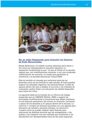 85MEJOR EDUCACIÓN PARATODOS
No se están Adaptando para Inclusión los factores
de Éxito Reconocidos
Desde Salamanca, ha habido muchos esfuerzos para ubicar a
los niños con discapacidad en escuelas regulares. La
suposición fundamental es que “lo que se ofrece en la escuela
regular sea, con modificaciones menores, y con una moderada
redistribución de recursos, un medio para garantizar la
excelencia y la equidad educativas”. (Lloyd 2002)
Este es también el mensaje que recibimos tanto de los
docentes como de las familias en este estudio. Si fuera posible
superar las actitudes negativas, las barreras físicas, la falta de
apoyos dentro del aula y adaptar el currículo y los métodos de
evaluación, podría haber una educación de calidad disponible
para todos los niños.
La siguiente tabla se ha tomado de un informe de trabajo
preparado para la UNESCO (Richler, 2005) y sugiere las
principales modificaciones y transiciones que deben realizarse
en los sistemas educativos. Se centran en dirección, formación
y apoyo de los docentes y en apoyos dentro de la escuela. La
columna 1 muestra los factores asociados con una agenda para
educación de calidad y escuelas exitosas. La columna 2
muestra cómo se pueden adaptar estos factores para
solucionar las distintas barreras que los autogestores, y los
padres y los maestros nos han indicado que mantienen a los
estudiantes con discapacidades fuera de las aulas regulares.
 