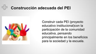 Construcción adecuada del PEI
Construir cada PEI (proyecto
educativo institucional)con la
participación de la comunidad
educativa, pensando
principalmente en los beneficios
para la sociedad y la escuela.
 