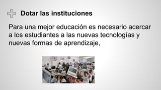 Dotar las instituciones
Para una mejor educación es necesario acercar
a los estudiantes a las nuevas tecnologías y
nuevas formas de aprendizaje,
 