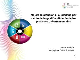 Mejore la atención al ciudadano por
medio de la gestión eficiente de los
    procesos gubernamentales




                         Oscar Herrera
              Websphere Sales Specialty

                                          1
 