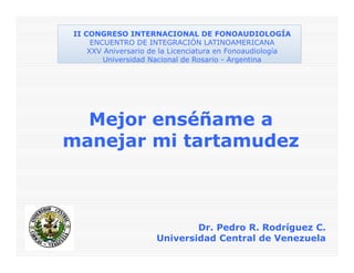 Mejor enséñame a
manejar mi tartamudez
Dr. Pedro R. Rodríguez C.
Universidad Central de Venezuela
II CONGRESO INTERNACIONAL DE FONOAUDIOLOGÍA
ENCUENTRO DE INTEGRACIÓN LATINOAMERICANA
XXV Aniversario de la Licenciatura en Fonoaudiología
Universidad Nacional de Rosario - Argentina
 