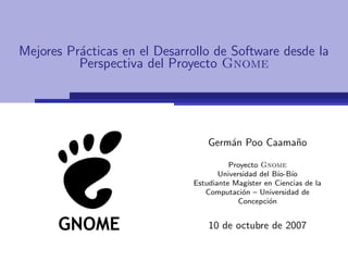 Mejores Pr´cticas en el Desarrollo de Software desde la
          a
          Perspectiva del Proyecto Gnome




                                  Germ´n Poo Caama˜o
                                      a           n

                                        Proyecto Gnome
                                     Universidad del B´ ıo
                                                       ıo-B´
                              Estudiante Mag´ ıster en Ciencias de la
                                 Computaci´n – Universidad de
                                            o
                                           Concepci´no


                                  10 de octubre de 2007
 