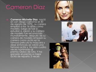    Cameron Michelle Diaz nació
    en san diego california el 30
    de agosto de 1972 , su carrera
    empezó a los 16 años como
    modelo, luego se fue a
    estudiar a Japón y su carrera
    de modelo fue reconocida
    mundialmente, después de su
    carrera de modelo empezó su
    carrera como actriz en la
    famosa película la máscara y
    dese entonces se volvió una
    famosa actriz y ha sido cuatro
    veces nominada al
    premio Globo de Oro. Y ha
    ganado el premio a mejor
    actriz de reparto 3 veces
 