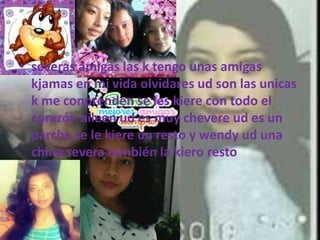 • severas amigas las k tengo unas amigas
kjamas en mi vida olvidares ud son las unicas
k me conprenden se les kiere con todo el
corazón aileen ud es muy chevere ud es un
parche se le kiere un resto y wendy ud una
china severa también la kiero resto
 