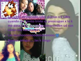• Las kiero demaciado udes gracias x k udes
cuando me siento triste se preocupan x lo k
me pasa y me ayudan y comprenden ud son
como mis hermanas …….
• Las muchooooooooooooooooo
• Buenas amigas…..las k tengo
 