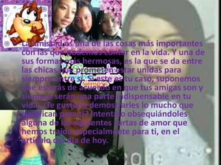 • La amistad es una de las cosas más importantes
con las que podemos contar en la vida. Y una de
sus formas más hermosas, es la que se da entre
las chicas que prometen estar unidas para
siempre entre sí. Si este es tu caso, suponemos
que estarás de acuerdo en que tus amigas son y
siempre serán una parte indispensable en tu
vida. ¿Te gustaría demostrarles lo mucho que
significan para ti? Intentálo obsequiándoles
alguna de las siguientes cartas de amor que
hemos traído especialmente para ti, en el
artículo del día de hoy.
 