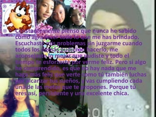 • Constantemente pienso que nunca he sabido
como agradecer todo lo que me has brindado.
Escuchaste mis problemas sin juzgarme cuando
todos los demás pudieron hacerlo, me
aconsejaste lo mejor que pudiste y todo el
tiempo te esforzaste por verme feliz. Pero si algo
he comprendido, es que no hay nada que me
haga más feliz que verte como tú también luchas
por alcanzar tus sueños, y vas cumpliendo cada
una de las metas que te propones. Porque tú
eres así, persistente y una excelente chica.
 